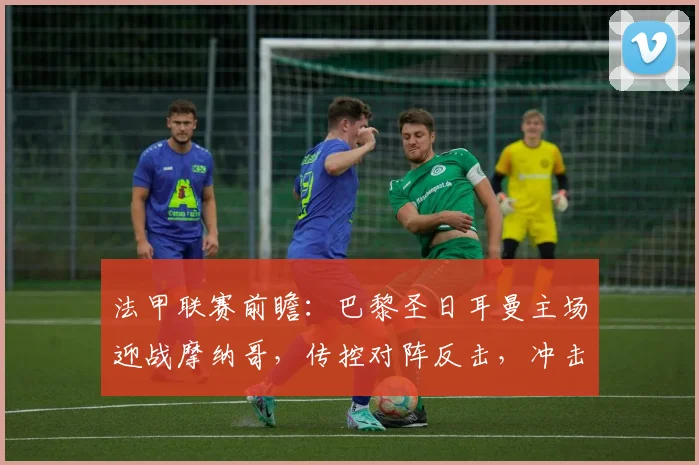 法甲联赛前瞻：巴黎圣日耳曼主场迎战摩纳哥，传控对阵反击，冲击关键三分